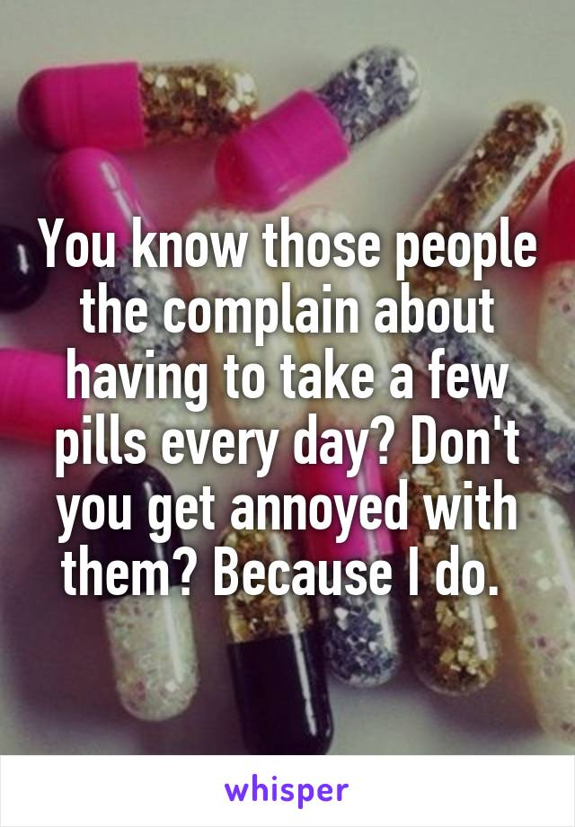 You know those people the complain about having to take a few pills every day? Don't you get annoyed with them? Because I do. 