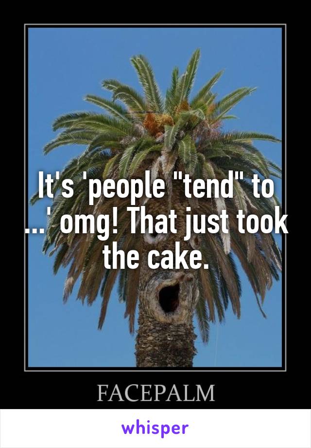 It's 'people "tend" to ...' omg! That just took the cake.