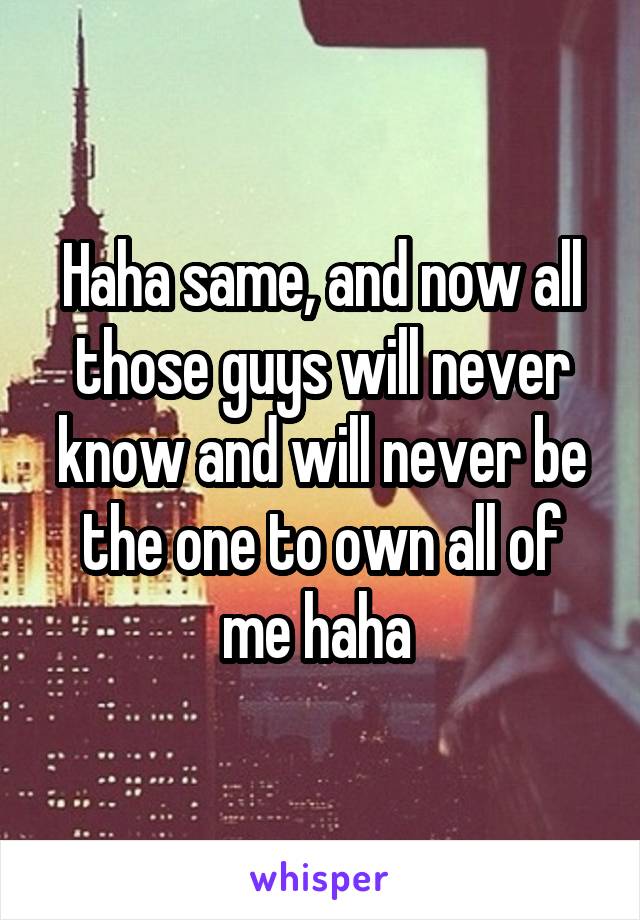 Haha same, and now all those guys will never know and will never be the one to own all of me haha 