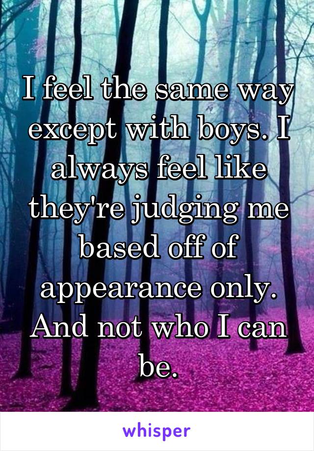 I feel the same way except with boys. I always feel like they're judging me based off of appearance only. And not who I can be.