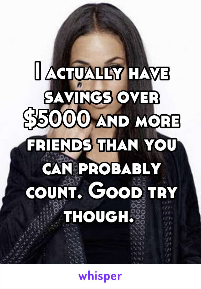 I actually have savings over $5000 and more friends than you can probably count. Good try though. 