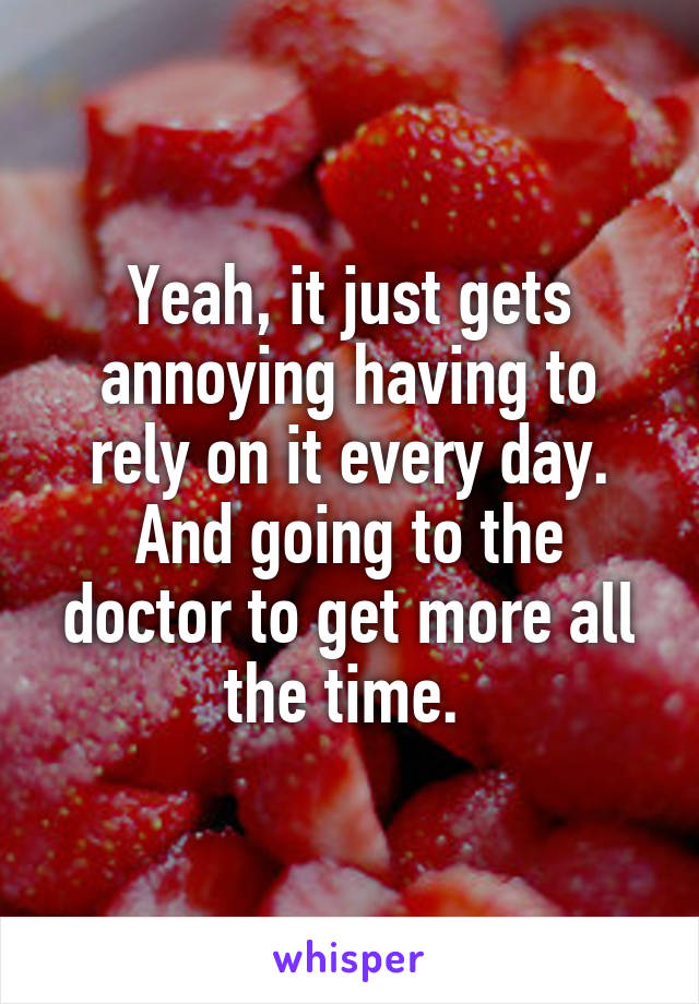 Yeah, it just gets annoying having to rely on it every day. And going to the doctor to get more all the time. 