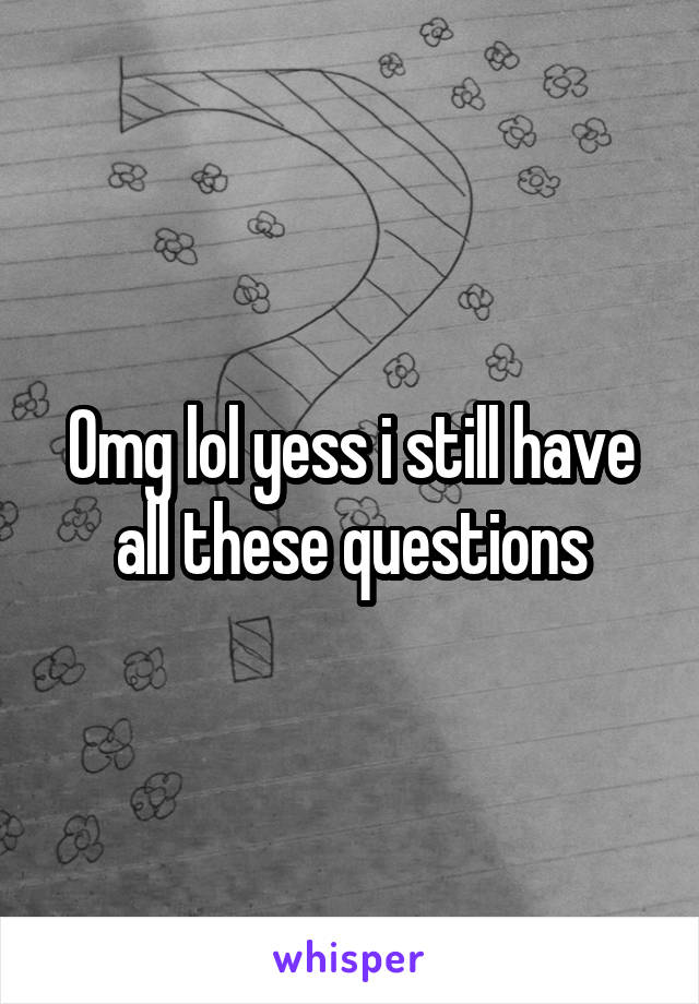 Omg lol yess i still have all these questions