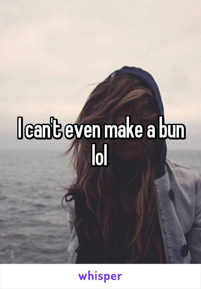 I can't even make a bun lol 