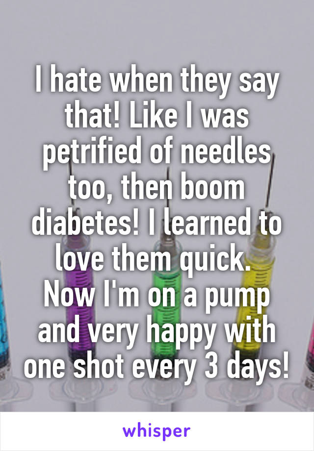 I hate when they say that! Like I was petrified of needles too, then boom diabetes! I learned to love them quick. 
Now I'm on a pump and very happy with one shot every 3 days!