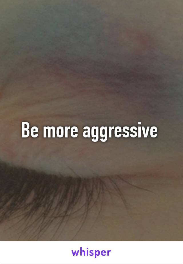 Be more aggressive 