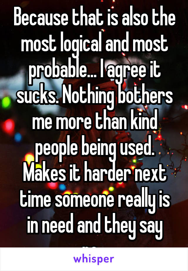 Because that is also the most logical and most probable... I agree it sucks. Nothing bothers me more than kind people being used. Makes it harder next time someone really is in need and they say no...