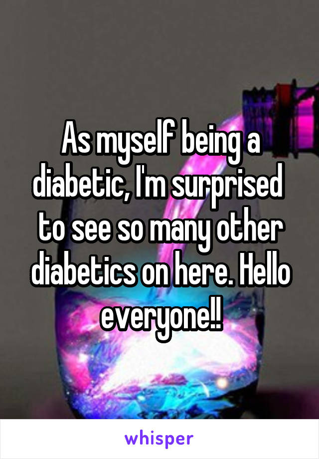 As myself being a diabetic, I'm surprised  to see so many other diabetics on here. Hello everyone!!