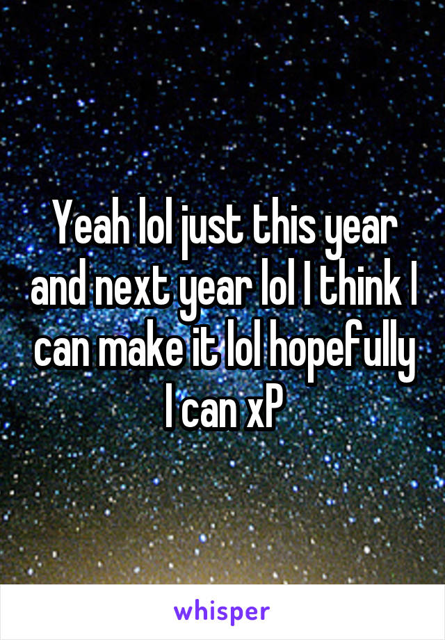 Yeah lol just this year and next year lol I think I can make it lol hopefully I can xP