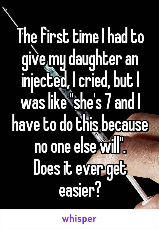 The first time I had to give my daughter an injected, I cried, but I was like "she's 7 and I have to do this because no one else will".
Does it ever get easier?