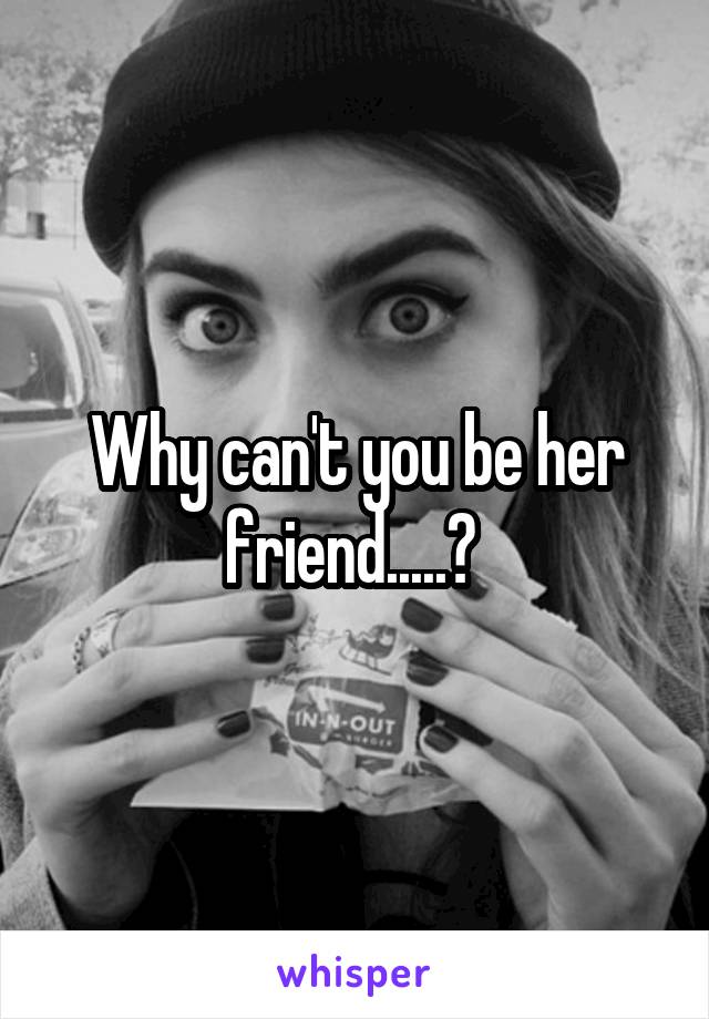 Why can't you be her friend.....? 