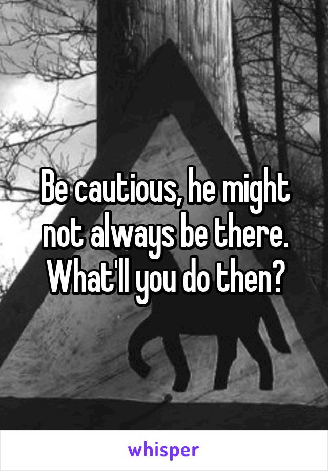 Be cautious, he might not always be there. What'll you do then?