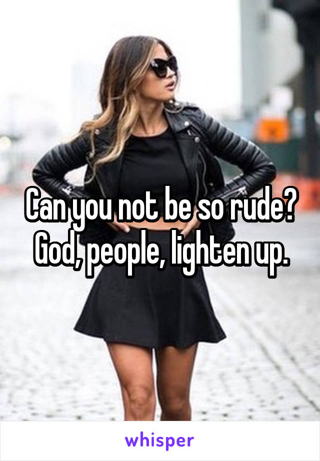 Can you not be so rude? God, people, lighten up.