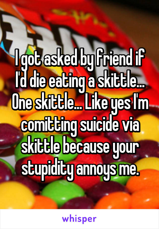 I got asked by friend if I'd die eating a skittle... One skittle... Like yes I'm comitting suicide via skittle because your stupidity annoys me.