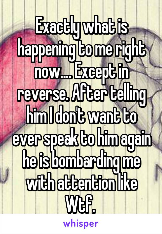 Exactly what is happening to me right now.... Except in reverse. After telling him I don't want to ever speak to him again he is bombarding me with attention like Wtf. 