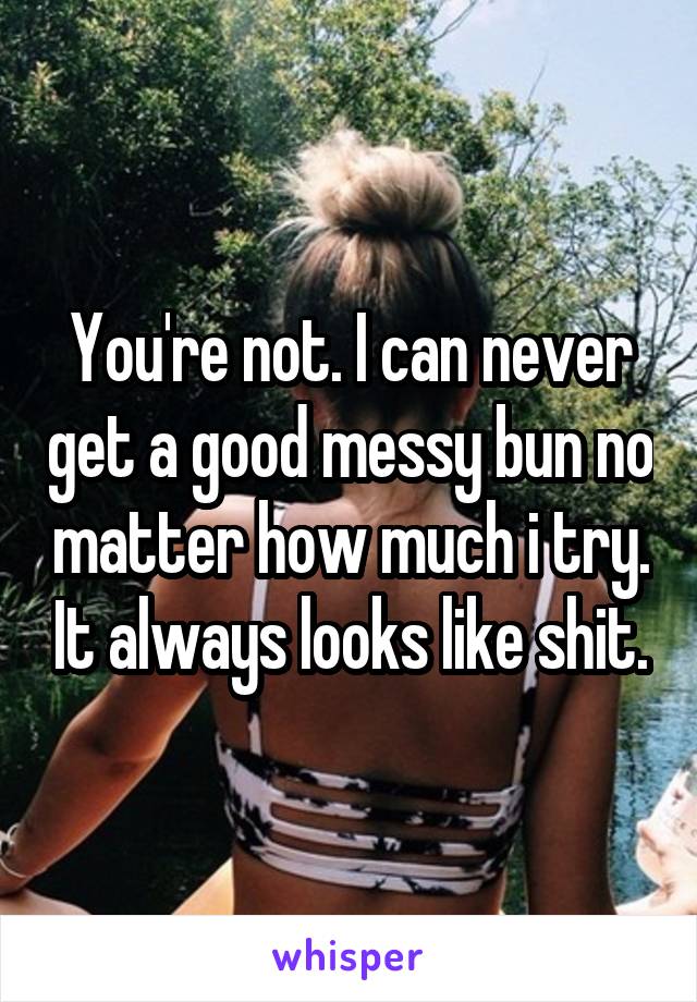 You're not. I can never get a good messy bun no matter how much i try. It always looks like shit.
