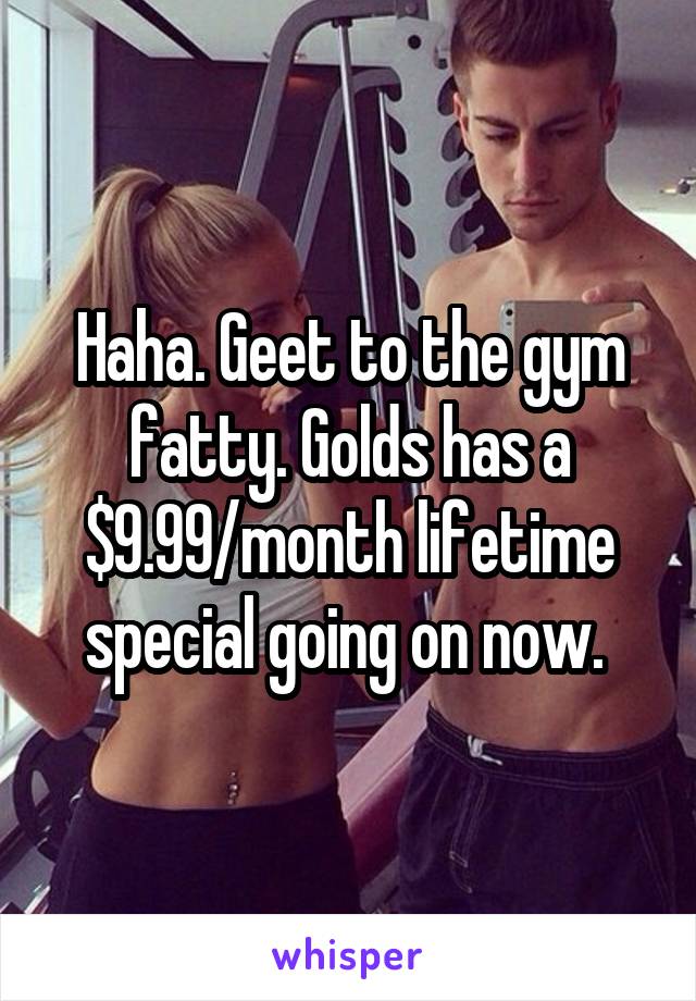 Haha. Geet to the gym fatty. Golds has a $9.99/month lifetime special going on now. 