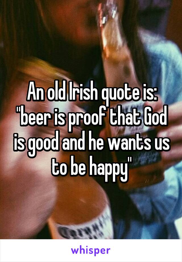 An old Irish quote is: "beer is proof that God is good and he wants us to be happy"