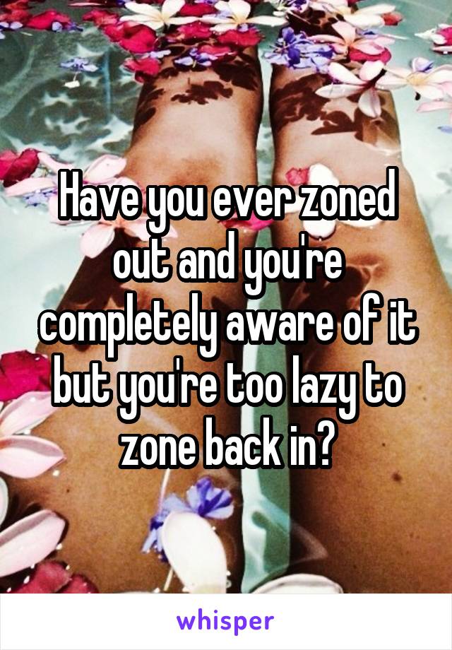 Have you ever zoned out and you're completely aware of it but you're too lazy to zone back in?