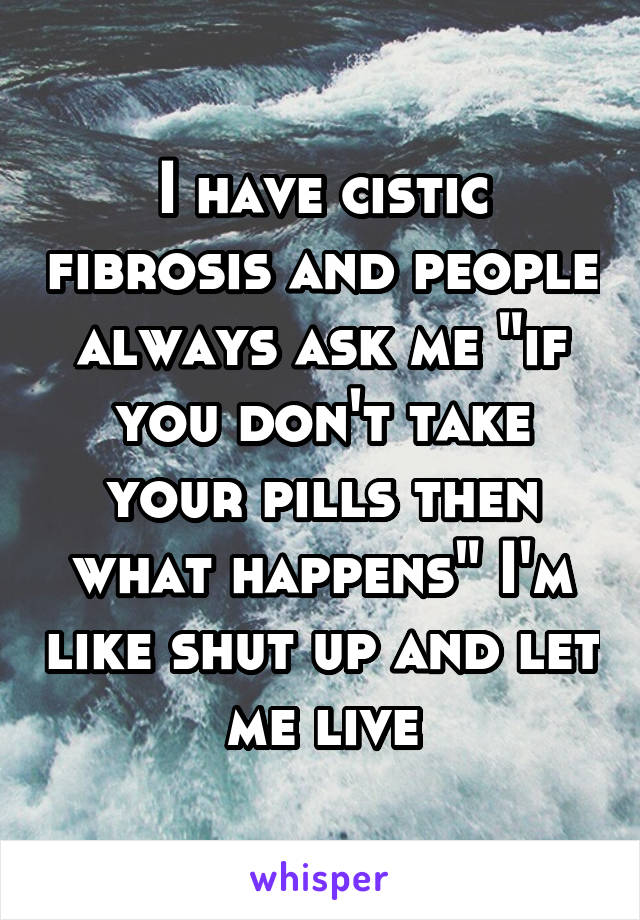 I have cistic fibrosis and people always ask me "if you don't take your pills then what happens" I'm like shut up and let me live