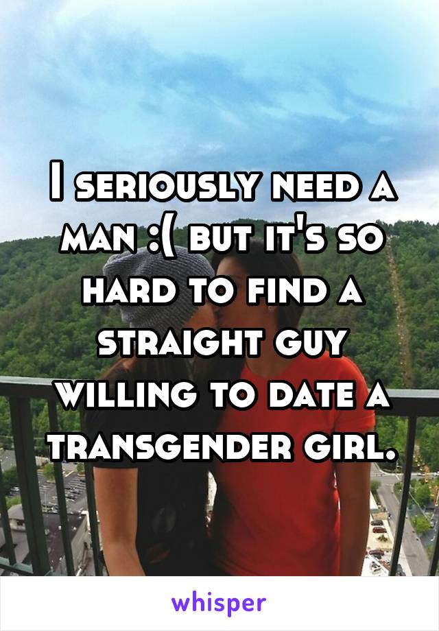 I seriously need a man :( but it's so hard to find a straight guy willing to date a transgender girl.