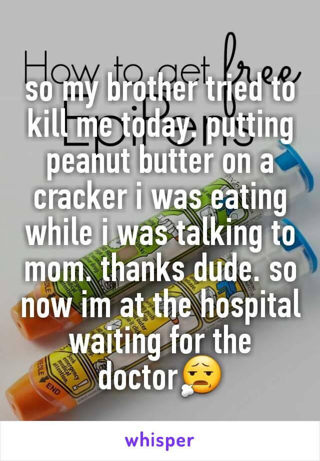 so my brother tried to kill me today. putting peanut butter on a cracker i was eating while i was talking to mom. thanks dude. so now im at the hospital waiting for the doctor😧