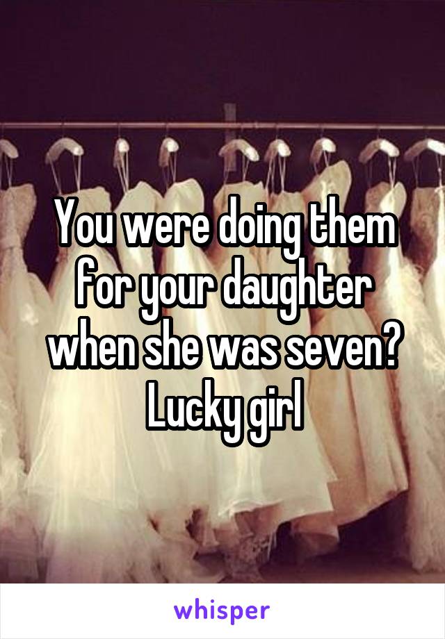 You were doing them for your daughter when she was seven? Lucky girl