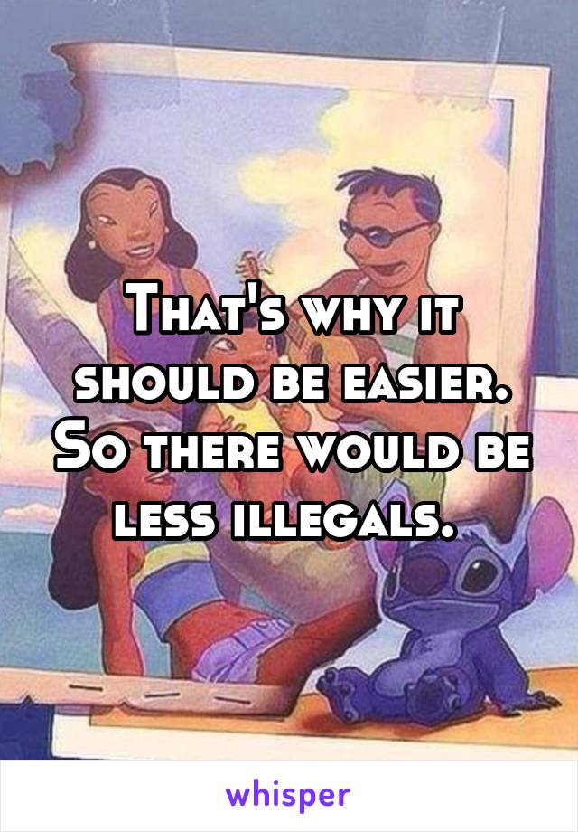 That's why it should be easier. So there would be less illegals. 