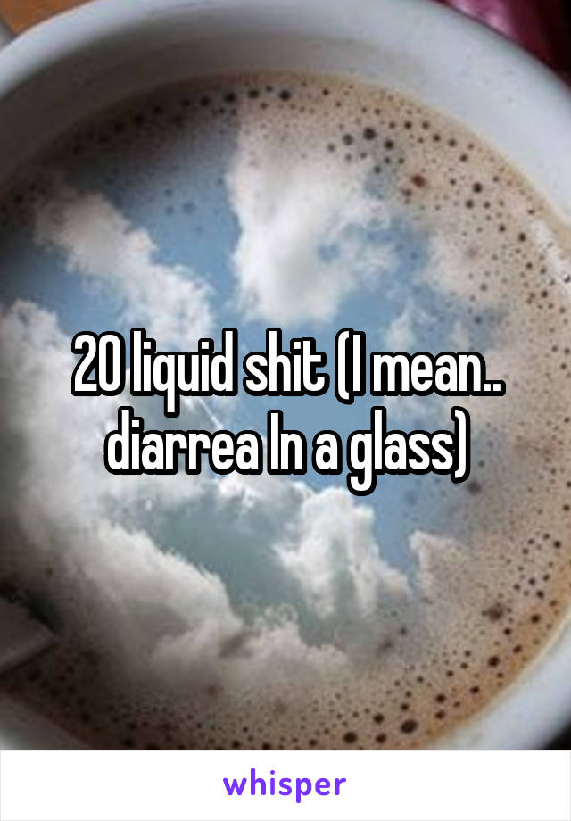 20 liquid shit (I mean.. diarrea In a glass)