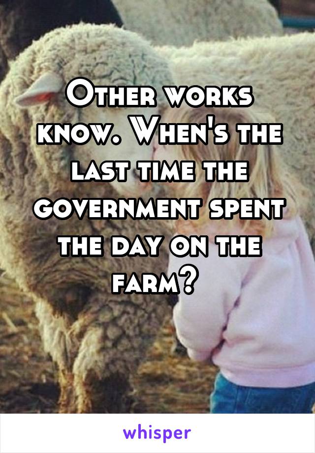 Other works know. When's the last time the government spent the day on the farm? 

