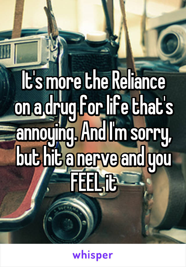 It's more the Reliance on a drug for life that's annoying. And I'm sorry, but hit a nerve and you FEEL it