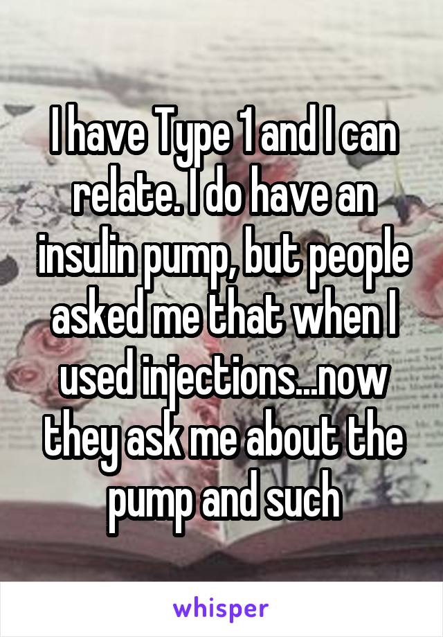 I have Type 1 and I can relate. I do have an insulin pump, but people asked me that when I used injections...now they ask me about the pump and such