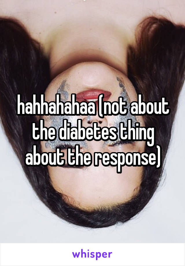 hahhahahaa (not about the diabetes thing about the response)