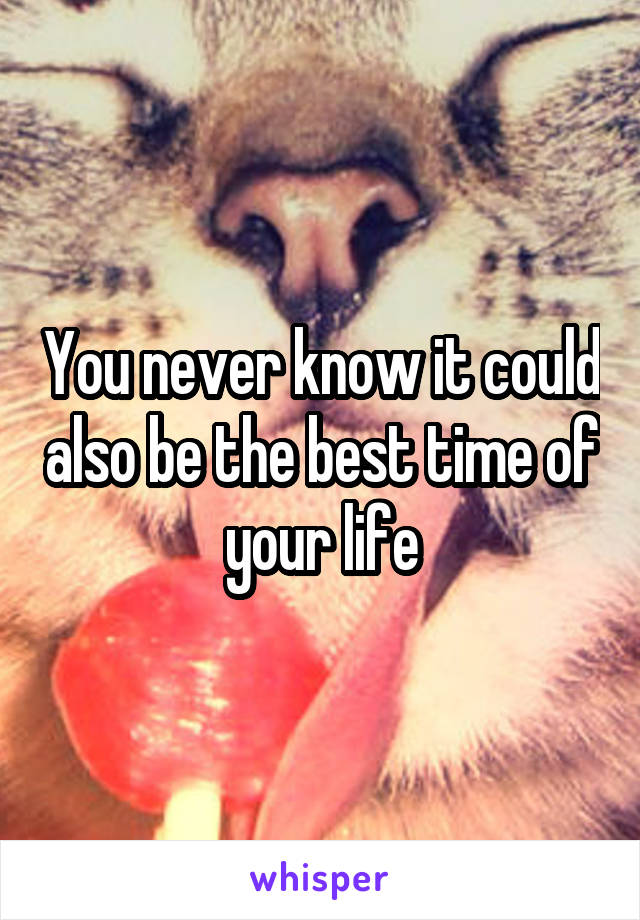 You never know it could also be the best time of your life