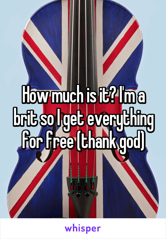 How much is it? I'm a brit so I get everything for free (thank god)