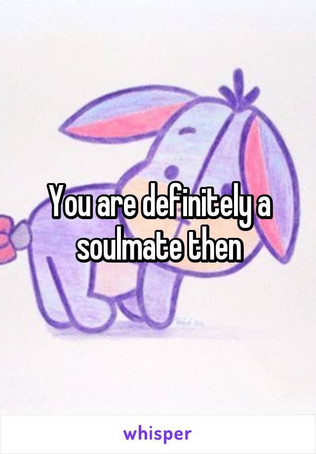 You are definitely a soulmate then