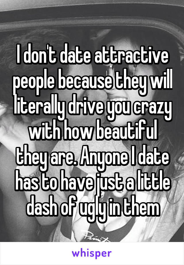 I don't date attractive people because they will literally drive you crazy with how beautiful they are. Anyone I date has to have just a little dash of ugly in them