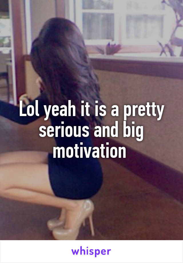 Lol yeah it is a pretty serious and big motivation 