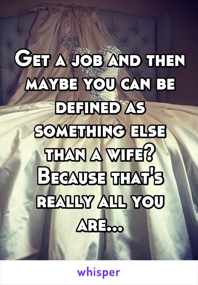 Get a job and then maybe you can be defined as something else than a wife? Because that's really all you are...