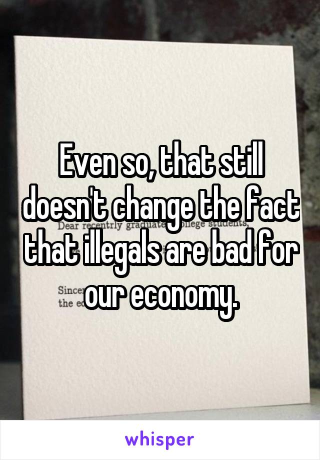 Even so, that still doesn't change the fact that illegals are bad for our economy.