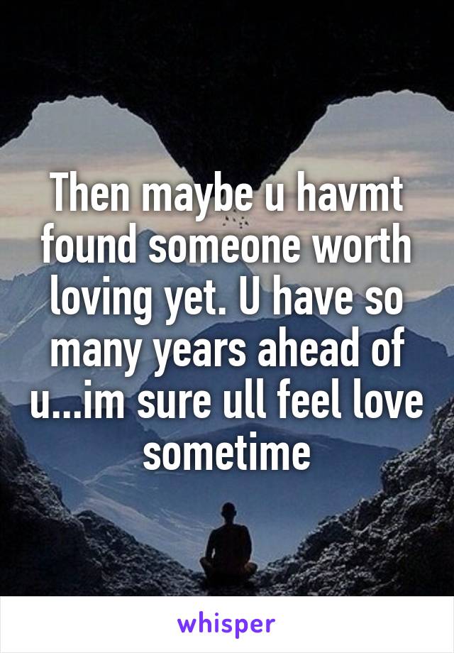 Then maybe u havmt found someone worth loving yet. U have so many years ahead of u...im sure ull feel love sometime