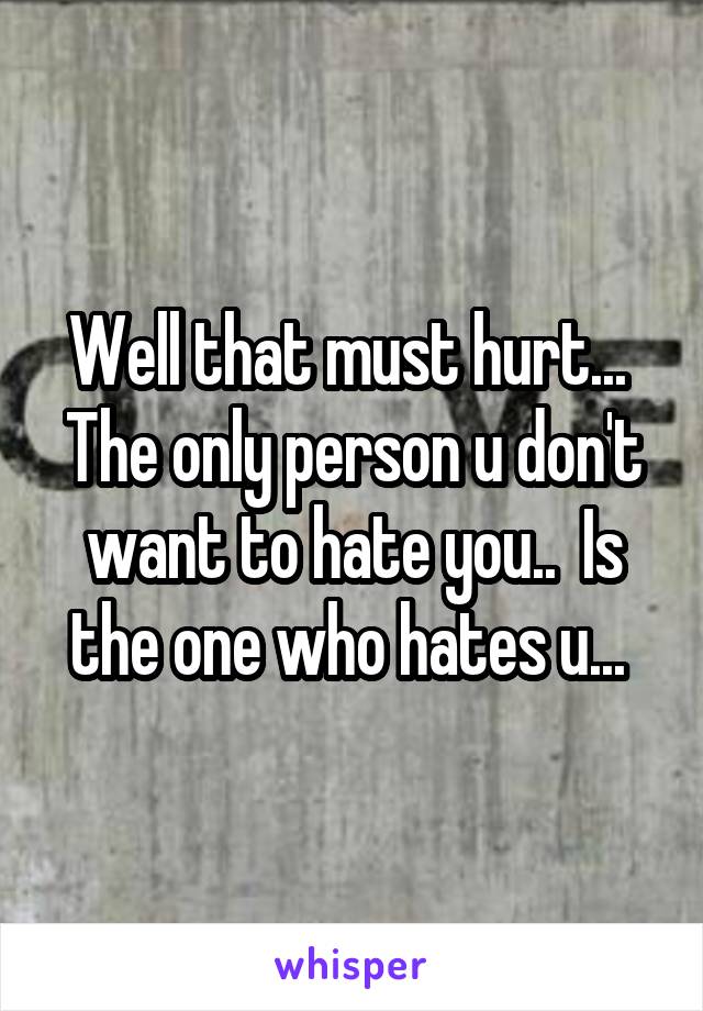 Well that must hurt...  The only person u don't want to hate you..  Is the one who hates u... 