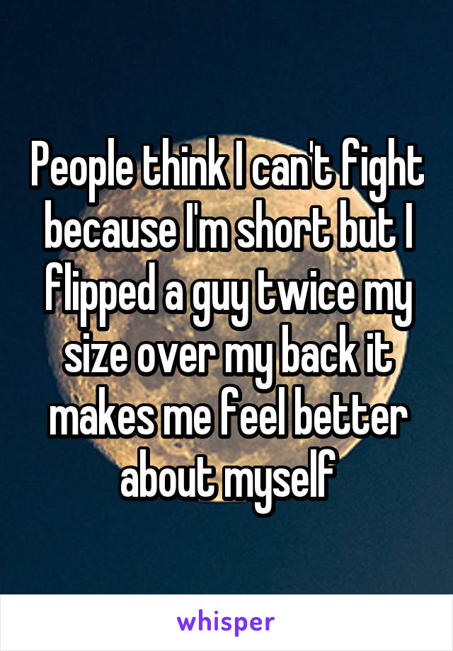People think I can't fight because I'm short but I flipped a guy twice my size over my back it makes me feel better about myself