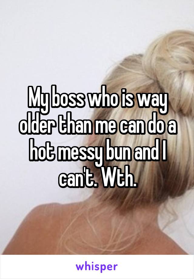 My boss who is way older than me can do a hot messy bun and I can't. Wth.