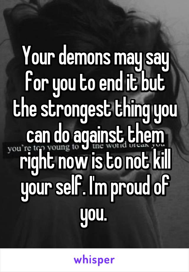 Your demons may say for you to end it but the strongest thing you can do against them right now is to not kill your self. I'm proud of you. 