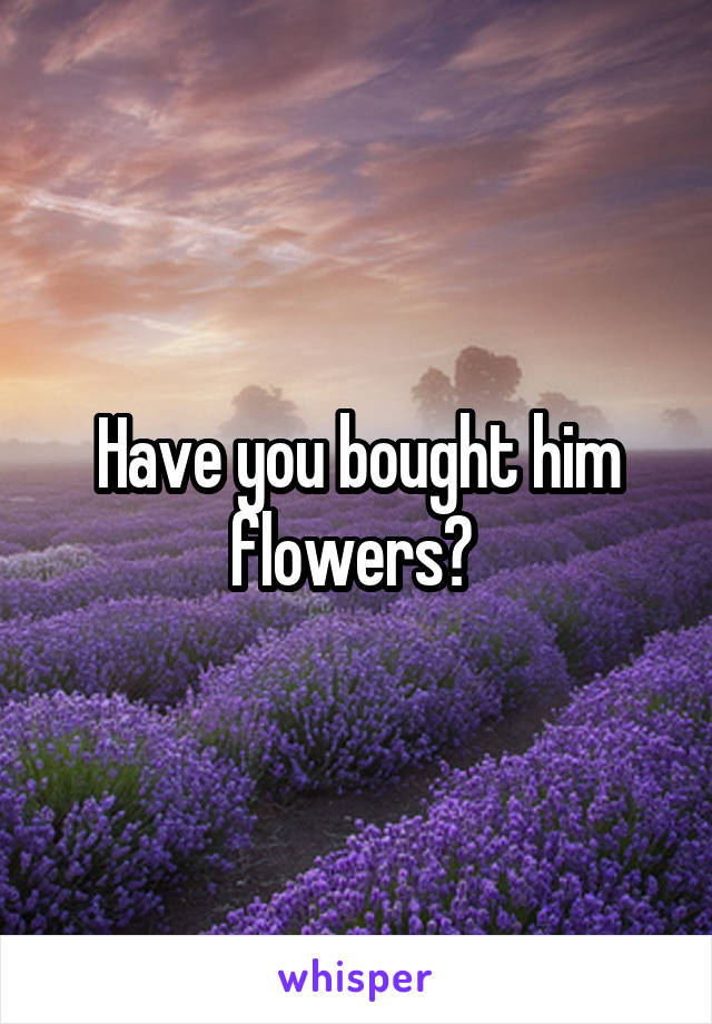 Have you bought him flowers? 