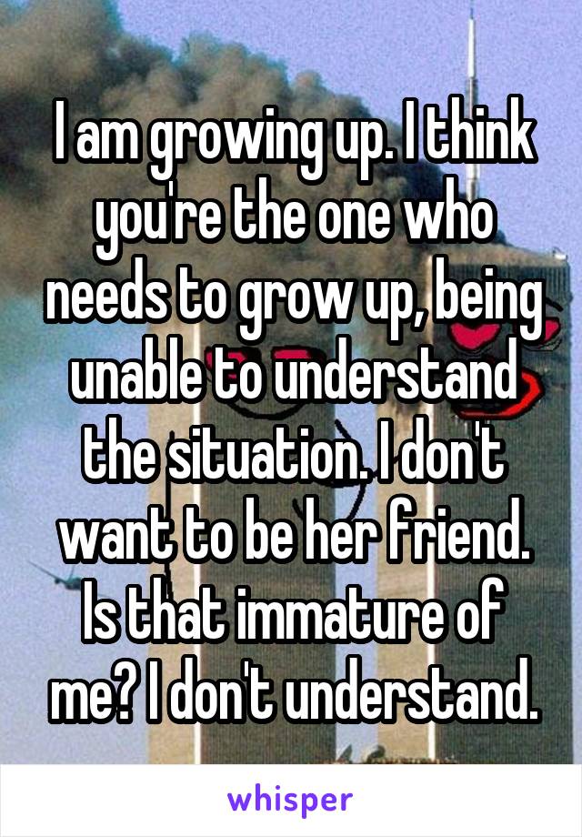 I am growing up. I think you're the one who needs to grow up, being unable to understand the situation. I don't want to be her friend. Is that immature of me? I don't understand.