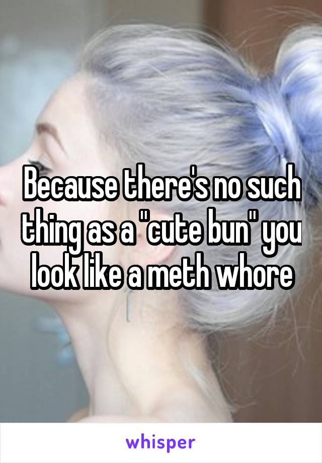 Because there's no such thing as a "cute bun" you look like a meth whore