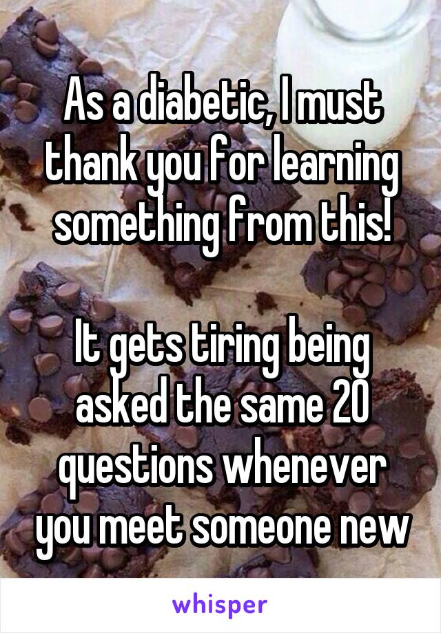 As a diabetic, I must thank you for learning something from this!

It gets tiring being asked the same 20 questions whenever you meet someone new