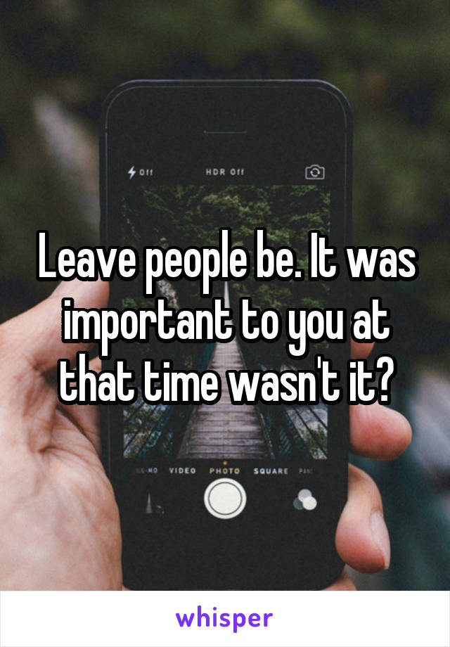Leave people be. It was important to you at that time wasn't it?